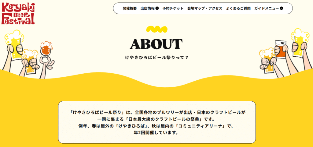 公式サイト「ABOUT」ページ。”「けやきひろばビール祭り」は、全国各地のブルワリーが出店・日本のクラフトビールが一同に集まる「日本最大級のクラフトビールの祭典」です。例年、春は屋外の「けやきひろば」、秋は屋内の「コミュニティアリーナ」で、年2回開催しています。”